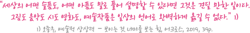 “세상의 어떤 슬픔도, 어떤 아픔도 말로 풀어 설명할 수 있다면 그것은 견딜 만한 일이다. 그림도 음악도 시도 영화도, 예술작품은 일상의 언어로 완벽하게 옮길 수 없다.” 1) / 1) 오종우, 예술적 상상력 – 보이는 것 너머를 보는 힘, 어크로스, 2019, 39p.