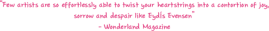  “Few artists are so effortlessly able to twist your heartstrings into a contortion of joy, sorrow and despair like Eydís Evensen” / - Wonderland Magazine 